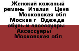 Женский кожаный ремень. Италия › Цена ­ 500 - Московская обл., Москва г. Одежда, обувь и аксессуары » Аксессуары   . Московская обл.